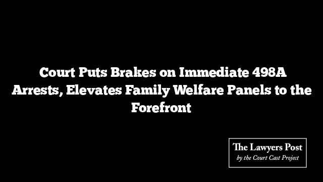  Court Puts Brakes on Immediate 498A Arrests, Elevates Family Welfare Panels to the Forefront